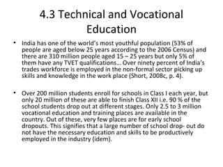 4.3 Technical and Vocational
Education
• India has one of the world’s most youthful population (53% of
people are aged below 25 years according to the 2006 Census) and
there are 310 million people aged 15 – 25 years but only 5% of
them have any TVET qualifications… Over ninety percent of India’s
trades workforce is employed in the non-formal sector picking up
skills and knowledge in the work place (Short, 2008c, p. 4).
• Over 200 million students enroll for schools in Class I each year, but
only 20 million of these are able to finish Class XII i.e. 90 % of the
school students drop out at different stages. Only 2.5 to 3 million
vocational education and training places are available in the
country. Out of these, very few places are for early school
dropouts. This signifies that a large number of school drop- out do
not have the necessary education and skills to be productively
employed in the industry (idem).
 