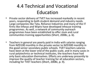 4.4 Technical and Vocational
Education
• Private sector delivery of TVET has increased markedly in recent
years, responding to both student demand and industry needs.
Large companies like Tata, Reliance Industries and many of the IT
firms like Infosys and Wipro have developed inhouse training
programmes. As well, a network of community outreach
programmes have been established to offer slum and rural
communities training opportunities (Short, 2008c, p. 6).
• Teachers in general are poorly paid in India with salaries ranging
from NZD100 monthly in the private sector to NZD300 monthly in
the good senior secondary public schools. TVET teachers salaries
have been at the lower end of the public scale, and in many cases in
rural polytechnics or technical institutes, the teachers have had
only basic education themselves. Efforts are underway presently to
improve the quality of teacher training for all education sectors,
including for TVET teachers (Short, 2008c, p. 9).
 