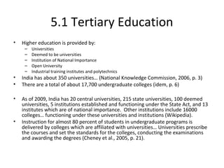 5.1 Tertiary Education
• Higher education is provided by:
– Universities
– Deemed to be universities
– Institution of National Importance
– Open University
– Industrial training institutes and polytechnics
• India has about 350 universities… (National Knowledge Commission, 2006, p. 3)
• There are a total of about 17,700 undergraduate colleges (idem, p. 6)
• As of 2009, India has 20 central universities, 215 state universities, 100 deemed
universities, 5 institutions established and functioning under the State Act, and 13
institutes which are of national importance. Other institutions include 16000
colleges… functioning under these universities and institutions (Wikipedia).
• Instruction for almost 80 percent of students in undergraduate programs is
delivered by colleges which are affiliated with universities… Universities prescribe
the courses and set the standards for the colleges, conducting the examinations
and awarding the degrees (Cheney et al., 2005, p. 21).
 