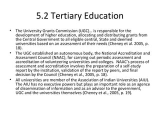 5.2 Tertiary Education
• The University Grants Commission (UGC)… is responsible for the
development of higher education, allocating and distributing grants from
the Central Government to all eligible central, State and deemed
universities based on an assessment of their needs (Cheney et al. 2005, p.
18).
• The UGC established an autonomous body, the National Accreditation and
Assessment Council (NAAC), for carrying out periodic assessment and
accreditation of volunteering universities and colleges. NAAC’s process of
assessment and accreditation involves the preparation of a self-study
report by the institution, validation of the report by peers, and final
decision by the Council (Cheney et al., 2005, p. 18).
• All universities are member of the Association of Indian Universities (AIU).
The AIU has no executive powers but plays an important role as an agence
of dissemination of information and as an advisor to the government,
UGC and the universities themselves (Cheney et al., 2005, p. 19).
 