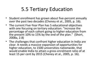 5.5 Tertiary Education
• Student enrollment has grown about five-percent annually
over the past two decades (Cheney et al., 2005, p. 16).
• The current Five-Year Plan has 5 educational objectives
with one focusing on tertiary education: “increase the
percentage of each cohort going to higher education from
the present 10% to 15% by the end of the plan.” (Short,
2008a, 2.8)
• The challenges that confront higher education in India are
clear. It needs a massive expansion of opportunities for
higher education, to 1500 universities nationwide, that
would enable India to attain a gross enrolment ratio of at
least 15 per cent by 2015 (Cheney et al., 2005, p. 16).
 