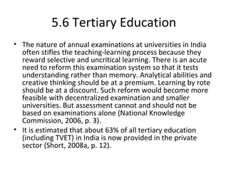 5.6 Tertiary Education
• The nature of annual examinations at universities in India
often stifles the teaching-learning process because they
reward selective and uncritical learning. There is an acute
need to reform this examination system so that it tests
understanding rather than memory. Analytical abilities and
creative thinking should be at a premium. Learning by rote
should be at a discount. Such reform would become more
feasible with decentralized examination and smaller
universities. But assessment cannot and should not be
based on examinations alone (National Knowledge
Commission, 2006, p. 3).
• It is estimated that about 63% of all tertiary education
(including TVET) in India is now provided in the private
sector (Short, 2008a, p. 12).
 