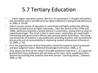 5.7 Tertiary Education
• … India’s higher education system, like its K-12 counterpart, is fraught with politics
and corruption and is considered to be highly inefficient in doing its job (Cheney et
al. 2005, p. 19-20).
• India’s current system of education is centralized and highly politicized, offering
relatively limited access to higher education… Over the course of the 1970s and
1980s, politicians acquired a vested interest in universities, seeing them as ways to
expand patronage. The result is that in many cases, universities are inextricably
intertwined with government officers who oversee and/or fund them. The hiring
and promotion of teachers is also politicized, providing teachers with inconditional
job security and no accountability in improving student achievement (Cheney et
al., 2005, p. 15).
• First, the appointments of Vice-Chancellors should be based on search processes
and peer judgment alone. (National Knowledge Commission, 2006, p. 5).
• Only about one-third of the nation’s 472,000 academics hold Ph.D.’s. It is taken for
granted that many professors will not show up for class; some supplement their
incomes by insisting that students take their private “coaching classes.” (Altbach,
2006, p. 50).
 