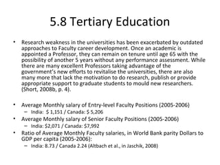 5.8 Tertiary Education
• Research weakness in the universities has been exacerbated by outdated
approaches to Faculty career development. Once an academic is
appointed a Professor, they can remain on tenure until age 65 with the
possibility of another 5 years without any performance assessment. While
there are many excellent Professors taking advantage of the
government’s new efforts to revitalise the universities, there are also
many more that lack the motivation to do research, publish or provide
appropriate support to graduate students to mould new researchers.
(Short, 2008b, p. 4).
• Average Monthly salary of Entry-level Faculty Positions (2005-2006)
– India: $ 1,151 / Canada: $ 5,206
• Average Monthly salary of Senior Faculty Positions (2005-2006)
– India: $2,071 / Canada: $7,992
• Ratio of Average Monthly Faculty salaries, in World Bank parity Dollars to
GDP per capita (2005-2006):
– India: 8.73 / Canada 2.24 (Altbach et al., in Jaschik, 2008)
 