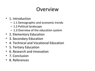 Overview
• 1. Introduction
– 1.1 Demographic and economic trends
– 1.2 Political landscape
– 1.3 Overview of the education system
• 2. Elementary Education
• 3. Secondary Education
• 4. Technical and Vocational Education
• 5. Tertiary Education
• 6. Research and Innovation
• 7. Conclusion
• 8. References
 