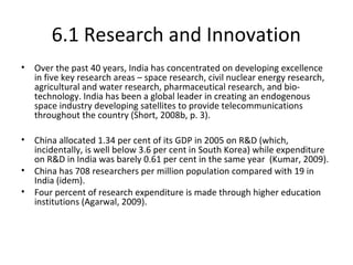 6.1 Research and Innovation
• Over the past 40 years, India has concentrated on developing excellence
in five key research areas – space research, civil nuclear energy research,
agricultural and water research, pharmaceutical research, and bio-
technology. India has been a global leader in creating an endogenous
space industry developing satellites to provide telecommunications
throughout the country (Short, 2008b, p. 3).
• China allocated 1.34 per cent of its GDP in 2005 on R&D (which,
incidentally, is well below 3.6 per cent in South Korea) while expenditure
on R&D in India was barely 0.61 per cent in the same year (Kumar, 2009).
• China has 708 researchers per million population compared with 19 in
India (idem).
• Four percent of research expenditure is made through higher education
institutions (Agarwal, 2009).
 