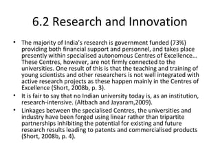 6.2 Research and Innovation
• The majority of India’s research is government funded (73%)
providing both financial support and personnel, and takes place
presently within specialised autonomous Centres of Excellence…
These Centres, however, are not firmly connected to the
universities. One result of this is that the teaching and training of
young scientists and other researchers is not well integrated with
active research projects as these happen mainly in the Centres of
Excellence (Short, 2008b, p. 3).
• It is fair to say that no Indian university today is, as an institution,
research-intensive. (Altbach and Jayaram,2009).
• Linkages between the specialised Centres, the universities and
industry have been forged using linear rather than tripartite
partnerships inhibiting the potential for existing and future
research results leading to patents and commercialised products
(Short, 2008b, p. 4).
 