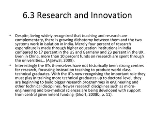 6.3 Research and Innovation
• Despite, being widely recognized that teaching and research are
complementary, there is growing dichotomy between them and the two
systems work in isolation in India. Merely four percent of research
expenditure is made through higher education institutions in India
compared to 17 percent in the US and Germany and 23 percent in the UK.
Even in China, more than 10 percent funds on research are spent through
the universities… (Agarwal, 2009).
• Interestingly the IITs themselves have not historically been strong centres
for research, focussing instead on teaching to produce world class
technical graduates. With the IITs now recognising the important role they
must play in training more technical graduates up to doctoral level, they
are beginning to build bigger research programmes in engineering and
other technical disciplines. Newer research disciplines such as micro-
engineering and bio-medical sciences are being developed with support
from central government funding (Short, 2008b, p. 11).
 
