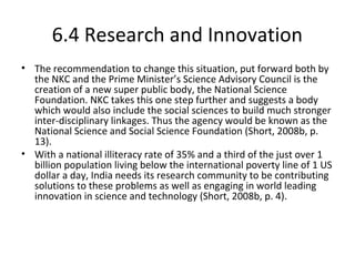 6.4 Research and Innovation
• The recommendation to change this situation, put forward both by
the NKC and the Prime Minister’s Science Advisory Council is the
creation of a new super public body, the National Science
Foundation. NKC takes this one step further and suggests a body
which would also include the social sciences to build much stronger
inter-disciplinary linkages. Thus the agency would be known as the
National Science and Social Science Foundation (Short, 2008b, p.
13).
• With a national illiteracy rate of 35% and a third of the just over 1
billion population living below the international poverty line of 1 US
dollar a day, India needs its research community to be contributing
solutions to these problems as well as engaging in world leading
innovation in science and technology (Short, 2008b, p. 4).
 