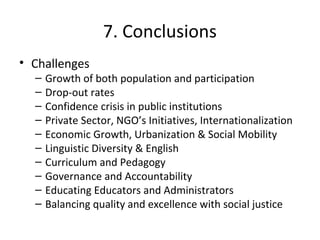 7. Conclusions
• Challenges
– Growth of both population and participation
– Drop-out rates
– Confidence crisis in public institutions
– Private Sector, NGO’s Initiatives, Internationalization
– Economic Growth, Urbanization & Social Mobility
– Linguistic Diversity & English
– Curriculum and Pedagogy
– Governance and Accountability
– Educating Educators and Administrators
– Balancing quality and excellence with social justice
 