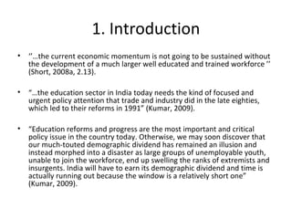 1. Introduction
• ‘’…the current economic momentum is not going to be sustained without
the development of a much larger well educated and trained workforce ’’
(Short, 2008a, 2.13).
• “…the education sector in India today needs the kind of focused and
urgent policy attention that trade and industry did in the late eighties,
which led to their reforms in 1991” (Kumar, 2009).
• “Education reforms and progress are the most important and critical
policy issue in the country today. Otherwise, we may soon discover that
our much-touted demographic dividend has remained an illusion and
instead morphed into a disaster as large groups of unemployable youth,
unable to join the workforce, end up swelling the ranks of extremists and
insurgents. India will have to earn its demographic dividend and time is
actually running out because the window is a relatively short one”
(Kumar, 2009).
 