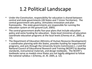 1.2 Political Landscape
• Under the Constitution, responsibility for education is shared between
central and state governments (28 States and 7 Union Territories). The
central government sets policy, stimulates innovation and plan
frameworks. The state governments are responsible for running the
education system on the ground (Lall, 2005).
• The central government drafts five-year plans that include education
policy and some funding for education. State-level ministries of education
coordinate education programs at the local levels (Cheney et al., 2005, p.
12).
• The Department of Education (Ministry of Human Resource Development)
« coordinates planning with the States, provides funding for experimental
programs, and acts through the University Grants Commission (…) and the
National Council of Educational Research and Training (NCERT) to develop
standards, instructional materials, and design textbooks. The NCERT’s
textbooks serve as models since States are not legally obligated to follow
the national syllabus » (Cheney, et. Al. 2005, p. 12).
 