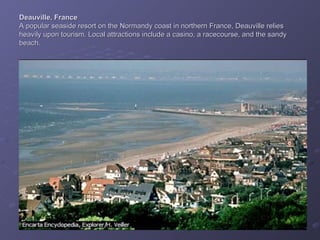 Deauville, France A popular seaside resort on the Normandy coast in northern France, Deauville relies heavily upon tourism. Local attractions include a casino, a racecourse, and the sandy beach. 