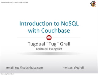 Normandy	
  JUG	
  -­‐	
  March	
  19th	
  2013




                                Introduc)on	
  to	
  NoSQL
                                    with	
  Couchbase

                                               Tugdual	
  “Tug”	
  Grall
                                                   Technical	
  Evangelist




         email:	
  tug@couchbase.com                                         twi0er:	
  @tgrall
Wednesday, March 20, 13
 