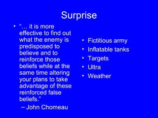 Surprise 
• “… it is more 
effective to find out 
what the enemy is 
predisposed to 
believe and to 
reinforce those 
beliefs while at the 
same time altering 
your plans to take 
advantage of these 
reinforced false 
beliefs.” 
– John Chomeau 
• Fictitious army 
• Inflatable tanks 
• Targets 
• Ultra 
• Weather 
 