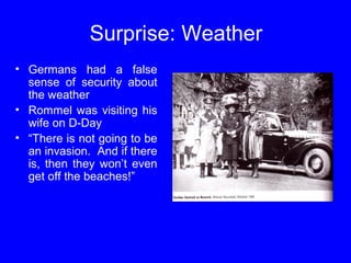 Surprise: Weather 
• Germans had a false 
sense of security about 
the weather 
• Rommel was visiting his 
wife on D-Day 
• “There is not going to be 
an invasion. And if there 
is, then they won’t even 
get off the beaches!” 
 