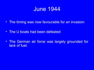 June 1944 
• The timing was now favourable for an invasion 
• The U boats had been defeated 
• The German air force was largely grounded for 
lack of fuel. 
 