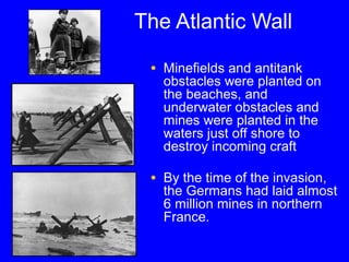The Atlantic Wall 
• Minefields and antitank 
obstacles were planted on 
the beaches, and 
underwater obstacles and 
mines were planted in the 
waters just off shore to 
destroy incoming craft 
• By the time of the invasion, 
the Germans had laid almost 
6 million mines in northern 
France. 
 