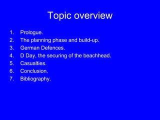 Topic overview 
1. Prologue. 
2. The planning phase and build-up. 
3. German Defences. 
4. D Day, the securing of the beachhead. 
5. Casualties. 
6. Conclusion. 
7. Bibliography. 
 