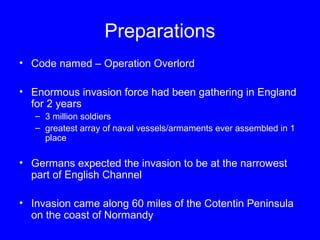 Preparations 
• Code named – Operation Overlord 
• Enormous invasion force had been gathering in England 
for 2 years 
– 3 million soldiers 
– greatest array of naval vessels/armaments ever assembled in 1 
place 
• Germans expected the invasion to be at the narrowest 
part of English Channel 
• Invasion came along 60 miles of the Cotentin Peninsula 
on the coast of Normandy 
 