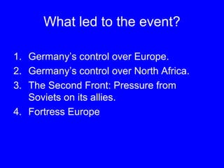 What led to the event? 
1. Germany’s control over Europe. 
2. Germany’s control over North Africa. 
3. The Second Front: Pressure from 
Soviets on its allies. 
4. Fortress Europe 
 