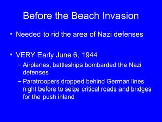 Before the Beach Invasion 
• Needed to rid the area of Nazi defenses 
• VERY Early June 6, 1944 
– Airplanes, battleships bombarded the Nazi 
defenses 
– Paratroopers dropped behind German lines 
night before to seize critical roads and bridges 
for the push inland 
 