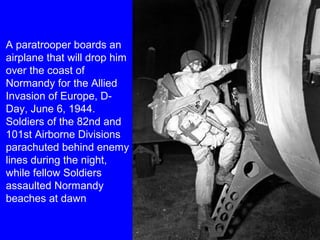 A paratrooper boards an 
airplane that will drop him 
over the coast of 
Normandy for the Allied 
Invasion of Europe, D-Day, 
June 6, 1944. 
Soldiers of the 82nd and 
101st Airborne Divisions 
parachuted behind enemy 
lines during the night, 
while fellow Soldiers 
assaulted Normandy 
beaches at dawn 
 
