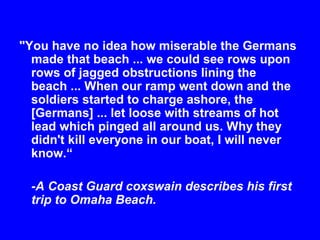 "You have no idea how miserable the Germans 
made that beach ... we could see rows upon 
rows of jagged obstructions lining the 
beach ... When our ramp went down and the 
soldiers started to charge ashore, the 
[Germans] ... let loose with streams of hot 
lead which pinged all around us. Why they 
didn't kill everyone in our boat, I will never 
know.“ 
-A Coast Guard coxswain describes his first 
trip to Omaha Beach. 
 