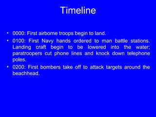 Timeline 
• 0000: First airborne troops begin to land. 
• 0100: First Navy hands ordered to man battle stations. 
Landing craft begin to be lowered into the water; 
paratroopers cut phone lines and knock down telephone 
poles. 
• 0200: First bombers take off to attack targets around the 
beachhead. 
 