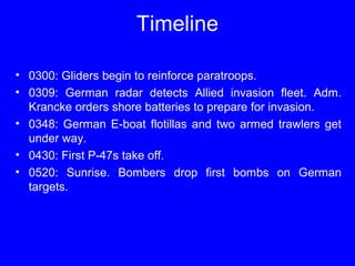 Timeline 
• 0300: Gliders begin to reinforce paratroops. 
• 0309: German radar detects Allied invasion fleet. Adm. 
Krancke orders shore batteries to prepare for invasion. 
• 0348: German E-boat flotillas and two armed trawlers get 
under way. 
• 0430: First P-47s take off. 
• 0520: Sunrise. Bombers drop first bombs on German 
targets. 
 