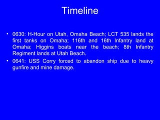 Timeline 
• 0630: H-Hour on Utah, Omaha Beach; LCT 535 lands the 
first tanks on Omaha; 116th and 16th Infantry land at 
Omaha; Higgins boats near the beach; 8th Infantry 
Regiment lands at Utah Beach. 
• 0641: USS Corry forced to abandon ship due to heavy 
gunfire and mine damage. 
 