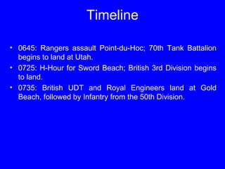 Timeline 
• 0645: Rangers assault Point-du-Hoc; 70th Tank Battalion 
begins to land at Utah. 
• 0725: H-Hour for Sword Beach; British 3rd Division begins 
to land. 
• 0735: British UDT and Royal Engineers land at Gold 
Beach, followed by Infantry from the 50th Division. 
 