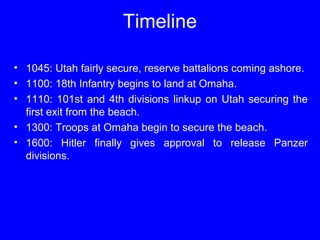 Timeline 
• 1045: Utah fairly secure, reserve battalions coming ashore. 
• 1100: 18th Infantry begins to land at Omaha. 
• 1110: 101st and 4th divisions linkup on Utah securing the 
first exit from the beach. 
• 1300: Troops at Omaha begin to secure the beach. 
• 1600: Hitler finally gives approval to release Panzer 
divisions. 
 