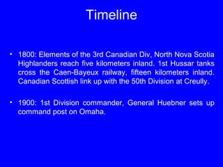 Timeline 
• 1800: Elements of the 3rd Canadian Div, North Nova Scotia 
Highlanders reach five kilometers inland. 1st Hussar tanks 
cross the Caen-Bayeux railway, fifteen kilometers inland. 
Canadian Scottish link up with the 50th Division at Creully. 
• 1900: 1st Division commander, General Huebner sets up 
command post on Omaha. 
 