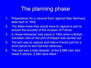 The planning phase 
1. Preparations for a ‘second front’ against Nazi Germany 
date back to 1942. 
2. The Allies knew they would have to capture a port to 
ensure the success of the invasion of France. 
3. A ‘dress-rehearsal’ took place in 1942 when a British- 
Canadian raid on the port of Dieppe was carried out. 
4. The aim was to capture and hold a French port for a 
short period to test German defences. 
5. The raid was a total disaster: of the 6,086 men who 
made it ashore, 4,384 were killed. 
 