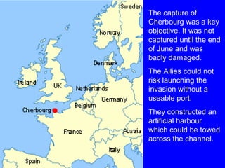 The capture of 
Cherbourg was a key 
objective. It was not 
captured until the end 
of June and was 
badly damaged. 
The Allies could not 
risk launching the 
invasion without a 
useable port. 
They constructed an 
artificial harbour 
which could be towed 
across the channel. 
 