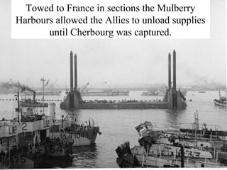 Towed to France in sections the Mulberry 
Harbours allowed the Allies to unload supplies 
until Cherbourg was captured. 
 