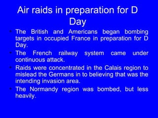 Air raids in preparation for D 
Day 
• The British and Americans began bombing 
targets in occupied France in preparation for D 
Day. 
• The French railway system came under 
continuous attack. 
• Raids were concentrated in the Calais region to 
mislead the Germans in to believing that was the 
intending invasion area. 
• The Normandy region was bombed, but less 
heavily. 
 