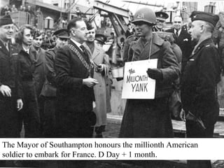 The Mayor of Southampton honours the millionth American 
soldier to embark for France. D Day + 1 month. 
 