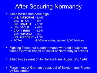 After Securing Normandy 
• Allied losses had been high: 
– U.S. AIRBORNE - 2,499 
– U.S. / UTAH - 197 
– U.S. / OMAHA - 2,000 
– U.K. / GOLD - 413 
– CAN. / JUNO - 1,204 
– U.K. / SWORD - 630 
– U.K. AIRBORNE - 1,500 
– TOTAL -9,000 casualties, approx. 3,000 fatalities 
• Fighting fierce, but superior manpower and equipment 
forced German troops off coast of Normandy in a week 
• Allied forces went on to liberate Paris August 25, 1944 
• Force most of German troops out of Belgium and France 
by September 
 