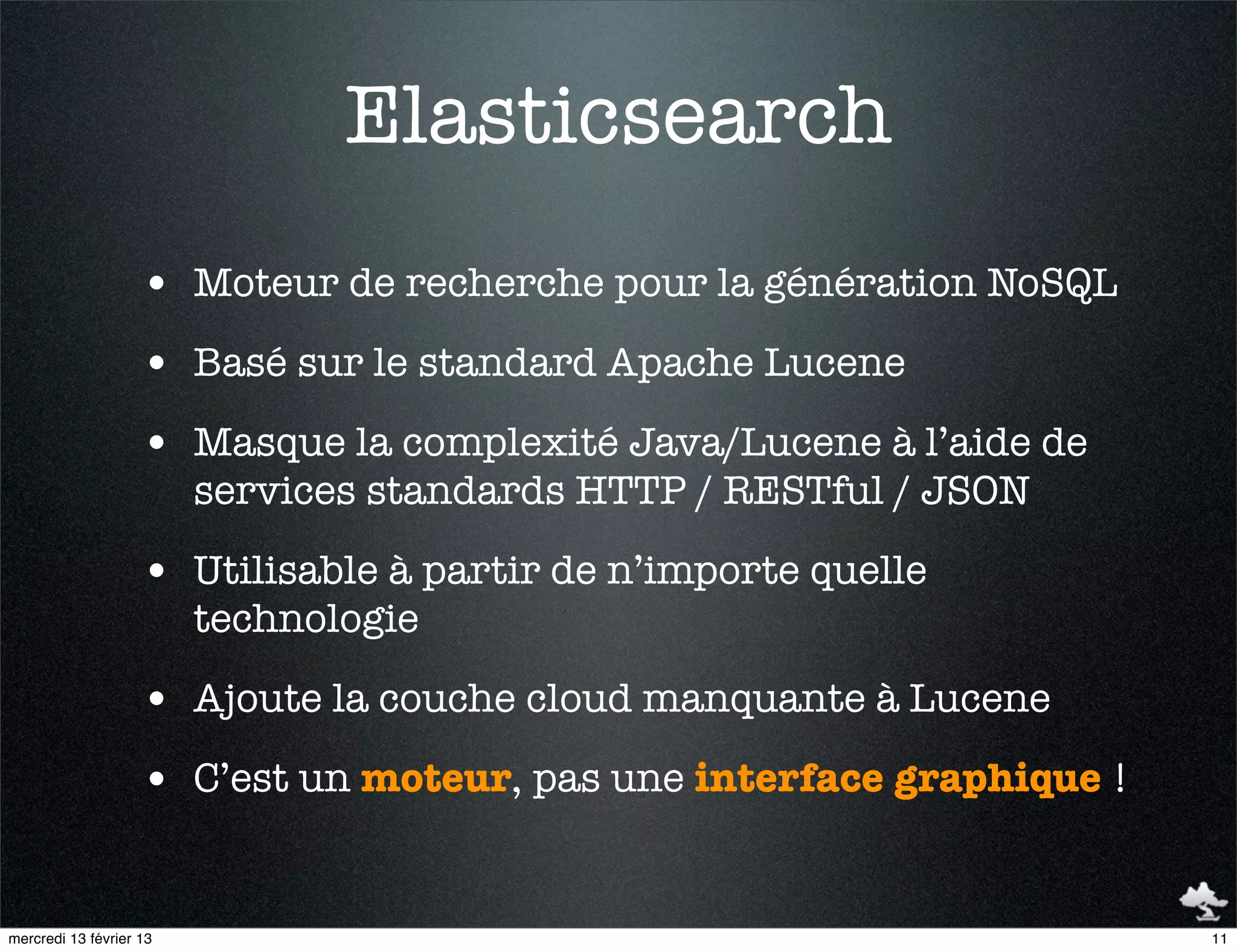 Elasticsearch
                    • Moteur de recherche pour la génération NoSQL
                    • Basé sur le standard Apache Lucene
                    • Masque la complexité Java/Lucene à l’aide de
                         services standards HTTP / RESTful / JSON

                    • Utilisable à partir de n’importe quelle
                         technologie

                    • Ajoute la couche cloud manquante à Lucene
                    • C’est un moteur, pas une interface graphique !


mercredi 13 février 13                                                 11
 