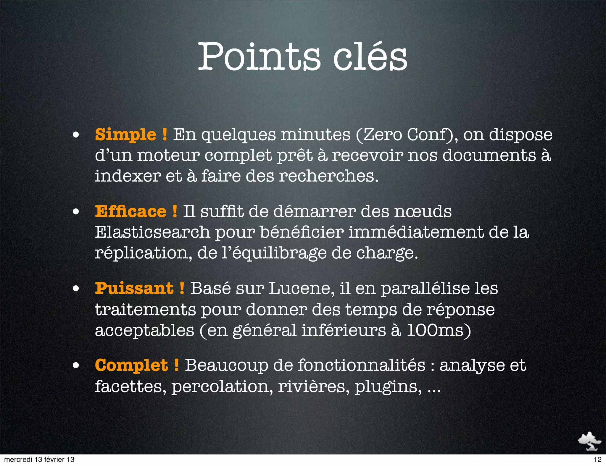 Points clés
                    • Simple ! En quelques minutes (Zero Conf), on dispose
                         d’un moteur complet prêt à recevoir nos documents à
                         indexer et à faire des recherches.

                    • Efﬁcace ! Il sufﬁt de démarrer des nœuds
                         Elasticsearch pour bénéﬁcier immédiatement de la
                         réplication, de l’équilibrage de charge.

                    • Puissant ! Basé sur Lucene, il en parallélise les
                         traitements pour donner des temps de réponse
                         acceptables (en général inférieurs à 100ms)

                    • Complet ! Beaucoup de fonctionnalités : analyse et
                         facettes, percolation, rivières, plugins, …


mercredi 13 février 13                                                         12
 