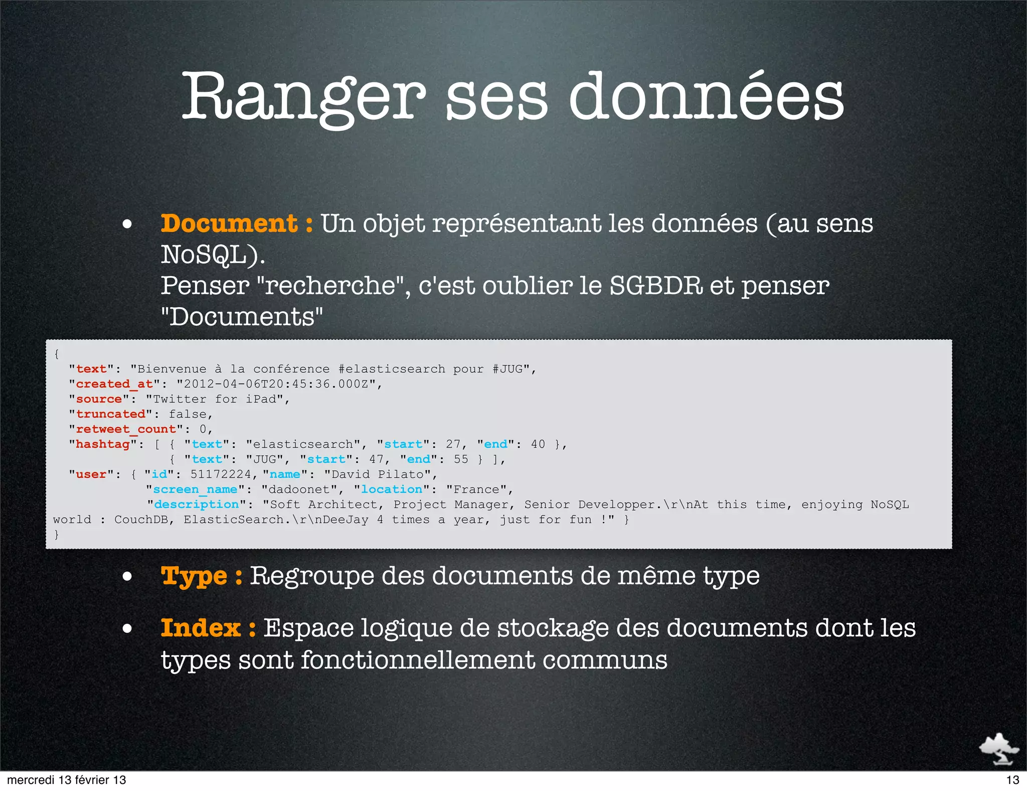 Ranger ses données
                    • Document : Un objet représentant les données (au sens
                         NoSQL).
                         Penser "recherche", c'est oublier le SGBDR et penser
                         "Documents"
        {
          "text": "Bienvenue à la conférence #elasticsearch pour #JUG",
          "created_at": "2012-04-06T20:45:36.000Z",
          "source": "Twitter for iPad",
          "truncated": false,
          "retweet_count": 0,
          "hashtag": [ { "text": "elasticsearch", "start": 27, "end": 40 },
                       { "text": "JUG", "start": 47, "end": 55 } ],
          "user": { "id": 51172224, "name": "David Pilato",
                    "screen_name": "dadoonet", "location": "France",
                    "description": "Soft Architect, Project Manager, Senior Developper.rnAt this time, enjoying NoSQL
        world : CouchDB, ElasticSearch.rnDeeJay 4 times a year, just for fun !" }
        }


                    • Type : Regroupe des documents de même type
                    • Index : Espace logique de stockage des documents dont les
                         types sont fonctionnellement communs



mercredi 13 février 13                                                                                                    13
 