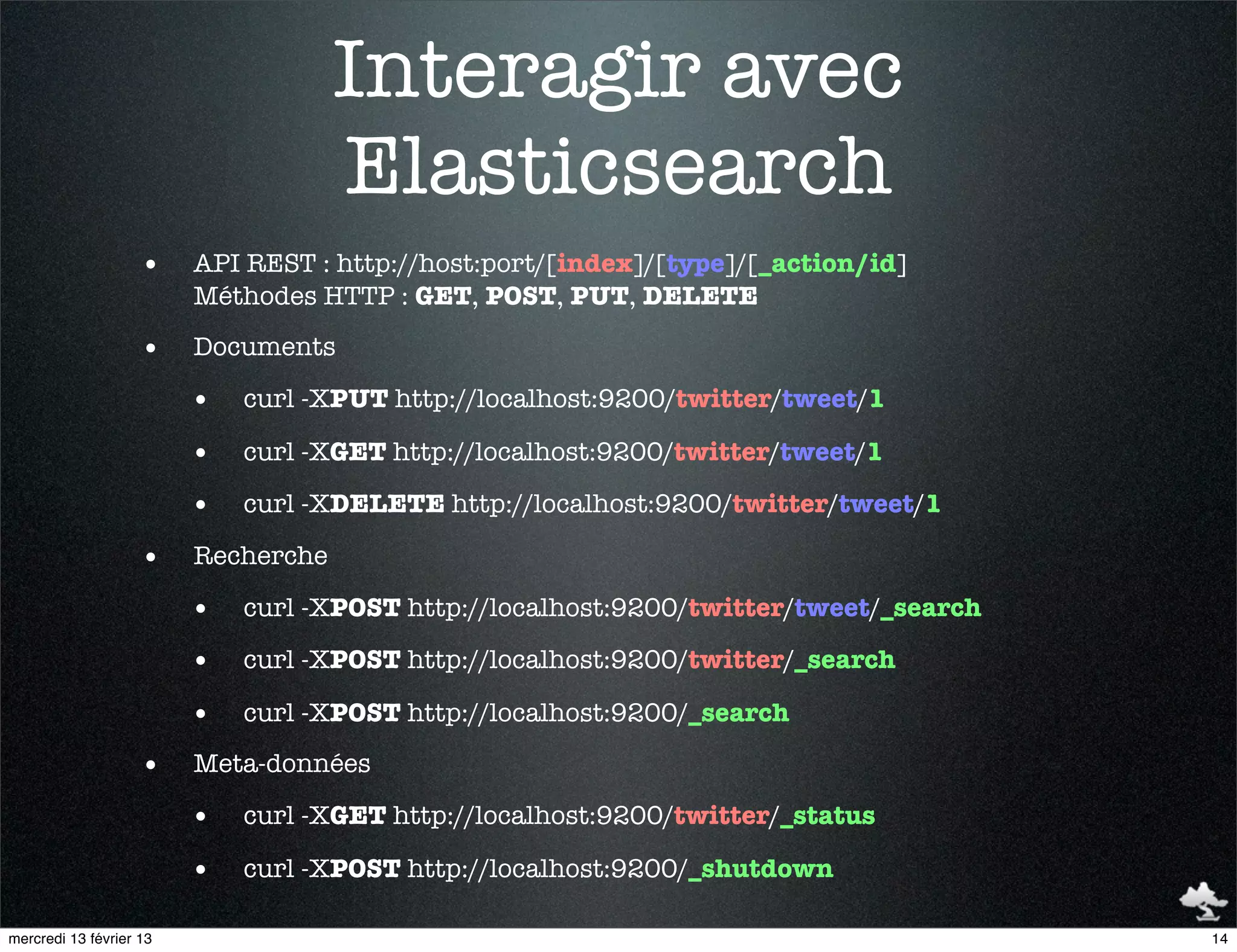 Interagir avec
                                     Elasticsearch
                    •    API REST : http://host:port/[index]/[type]/[_action/id]
                         Méthodes HTTP : GET, POST, PUT, DELETE

                    •    Documents

                         •   curl -XPUT http://localhost:9200/twitter/tweet/1

                         •   curl -XGET http://localhost:9200/twitter/tweet/1

                         •   curl -XDELETE http://localhost:9200/twitter/tweet/1

                    •    Recherche

                         •   curl -XPOST http://localhost:9200/twitter/tweet/_search

                         •   curl -XPOST http://localhost:9200/twitter/_search

                         •   curl -XPOST http://localhost:9200/_search

                    •    Meta-données

                         •   curl -XGET http://localhost:9200/twitter/_status

                         •   curl -XPOST http://localhost:9200/_shutdown

mercredi 13 février 13                                                                 14
 