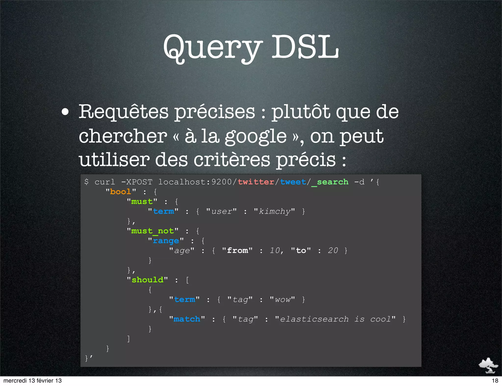 Query DSL
                    • Requêtes précises : plutôt que de
                         chercher « à la google », on peut
                         utiliser des critères précis :
                         $ curl -XPOST localhost:9200/twitter/tweet/_search -d ’{
                             "bool" : {
                                 "must" : {
                                     "term" : { "user" : "kimchy" }
                                 },
                                 "must_not" : {
                                     "range" : {
                                         "age" : { "from" : 10, "to" : 20 }
                                     }
                                 },
                                 "should" : [
                                     {
                                         "term" : { "tag" : "wow" }
                                     },{
                                         "match" : { "tag" : "elasticsearch is cool" }
                                     }
                                 ]
                             }
                         }’

mercredi 13 février 13                                                                   18
 