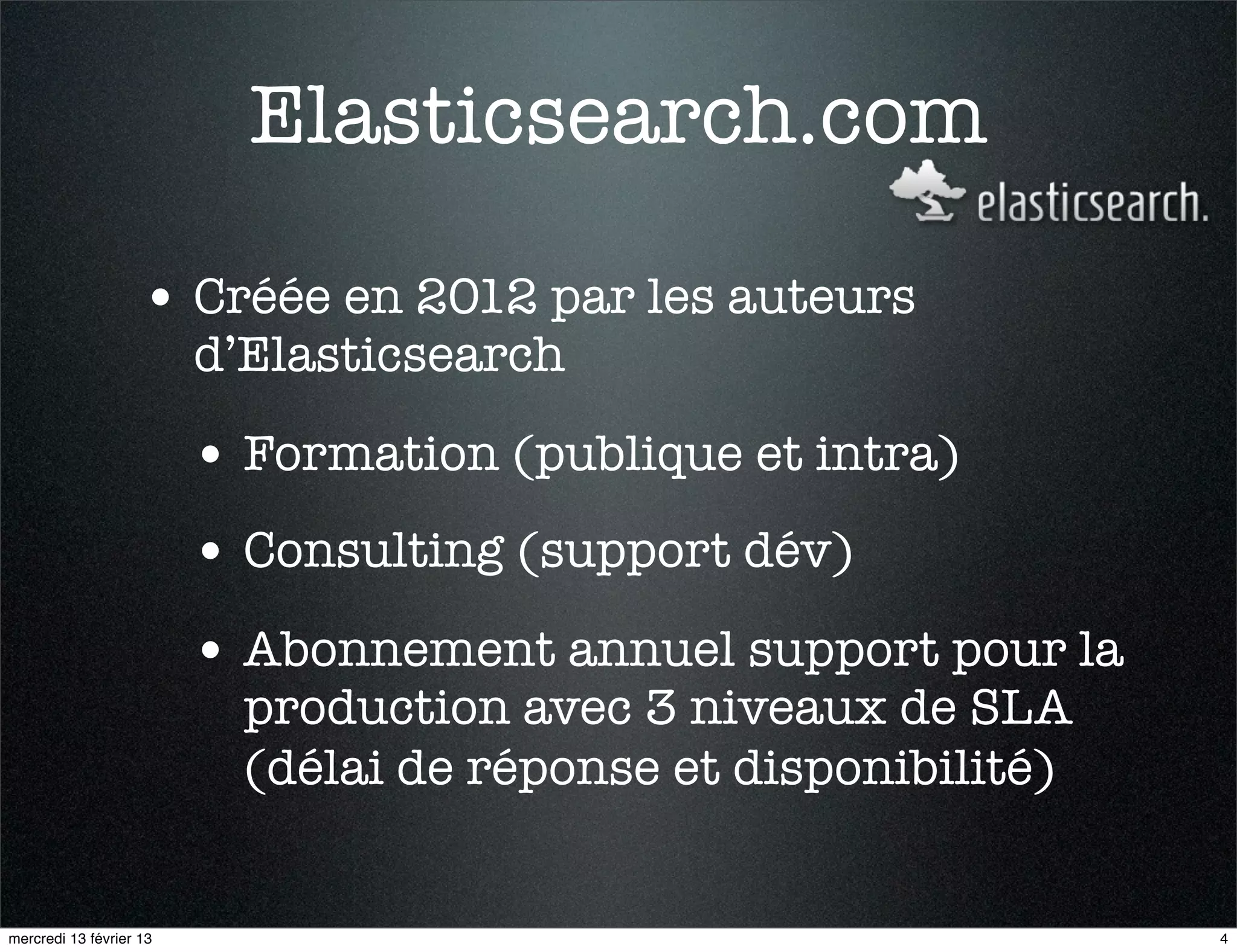Elasticsearch.com

                    • Créée en 2012 par les auteurs
                         d’Elasticsearch

                         • Formation (publique et intra)
                         • Consulting (support dév)
                         • Abonnement annuel support pour la
                           production avec 3 niveaux de SLA
                           (délai de réponse et disponibilité)


mercredi 13 février 13                                           4
 