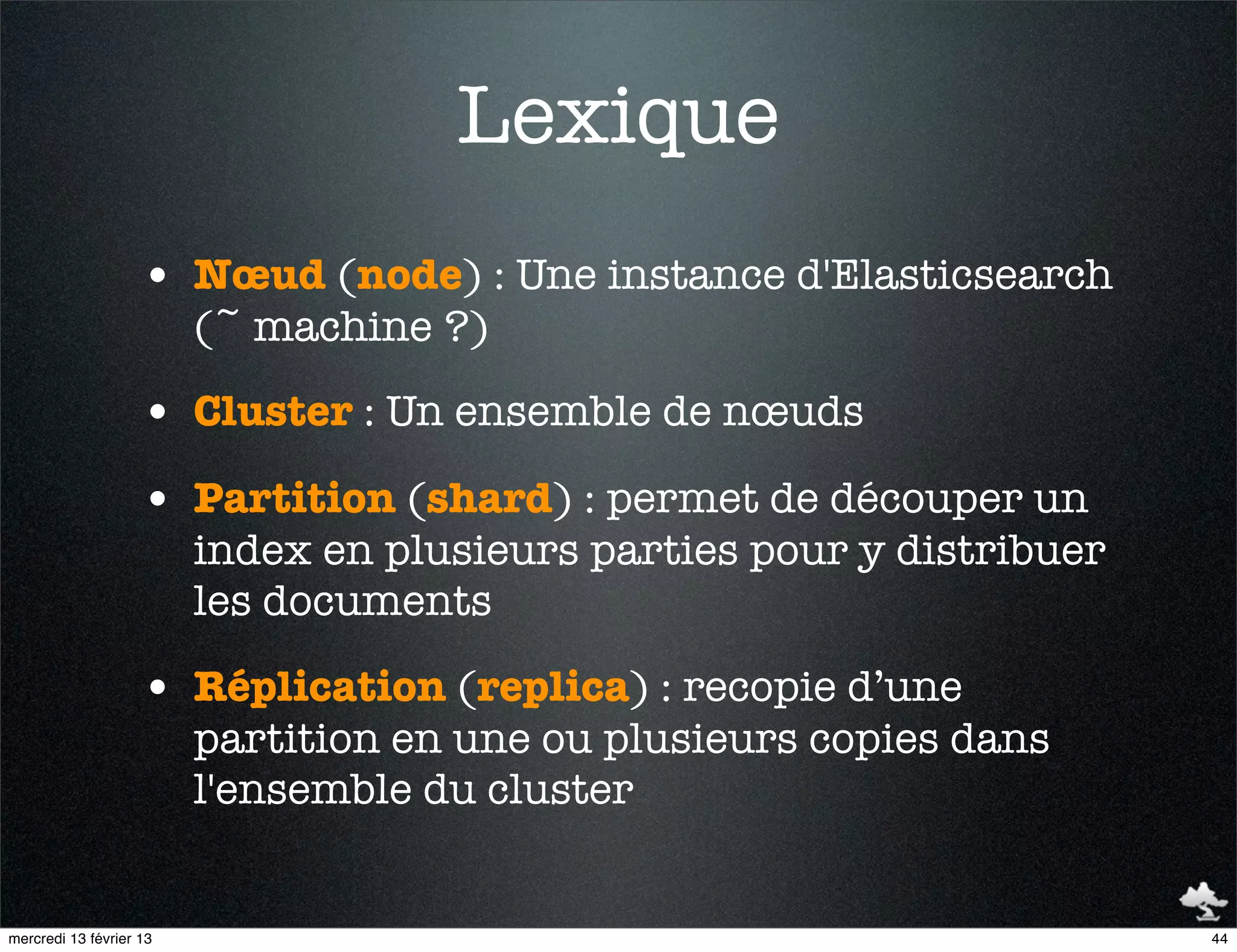 Lexique
                    • Nœud (node) : Une instance d'Elasticsearch
                         (~ machine ?)

                    • Cluster : Un ensemble de nœuds
                    • Partition (shard) : permet de découper un
                         index en plusieurs parties pour y distribuer
                         les documents

                    • Réplication (replica) : recopie d’une
                         partition en une ou plusieurs copies dans
                         l'ensemble du cluster


mercredi 13 février 13                                                  44
 