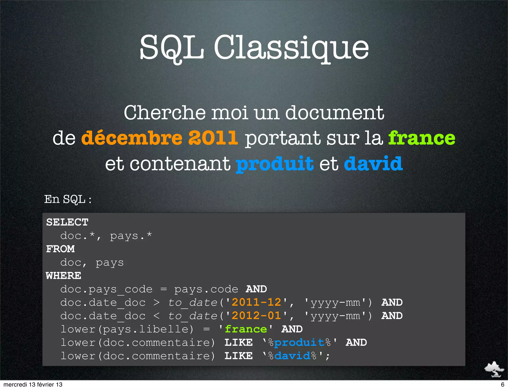 SQL Classique
                         Cherche moi un document
                  de décembre 2011 portant sur la france
                       et contenant produit et david
               En SQL :
               SELECT
                 doc.*, pays.*
               FROM
                 doc, pays
               WHERE
                 doc.pays_code = pays.code AND
                 doc.date_doc > to_date('2011-12', 'yyyy-mm') AND
                 doc.date_doc < to_date('2012-01', 'yyyy-mm') AND
                 lower(pays.libelle) = 'france' AND
                 lower(doc.commentaire) LIKE ‘%produit%' AND
                 lower(doc.commentaire) LIKE ‘%david%';

mercredi 13 février 13                                              6
 
