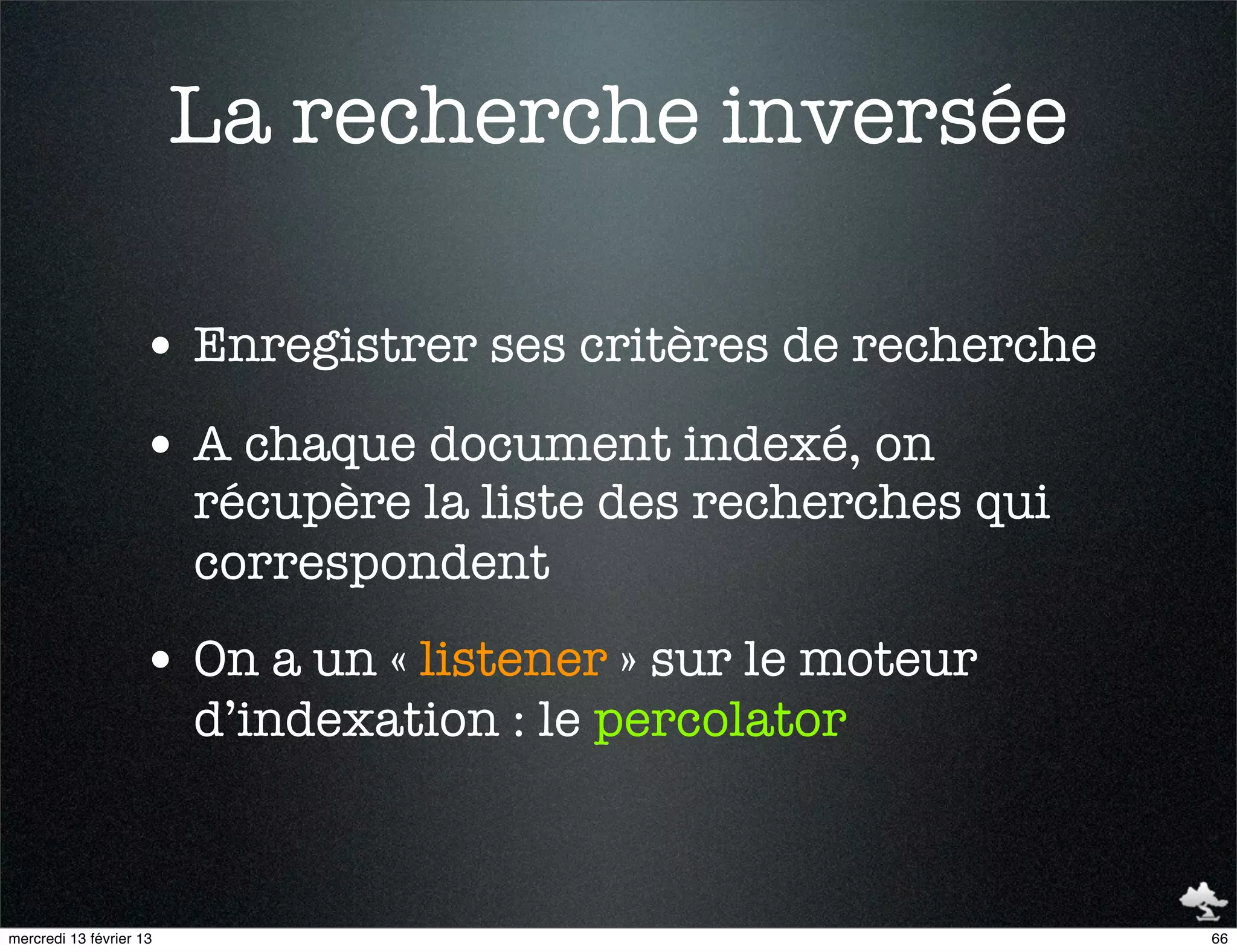 La recherche inversée

                    • Enregistrer ses critères de recherche
                    • A chaque document indexé, on
                         récupère la liste des recherches qui
                         correspondent
                    • On a un « listener » sur le moteur
                         d’indexation : le percolator



mercredi 13 février 13                                          66
 