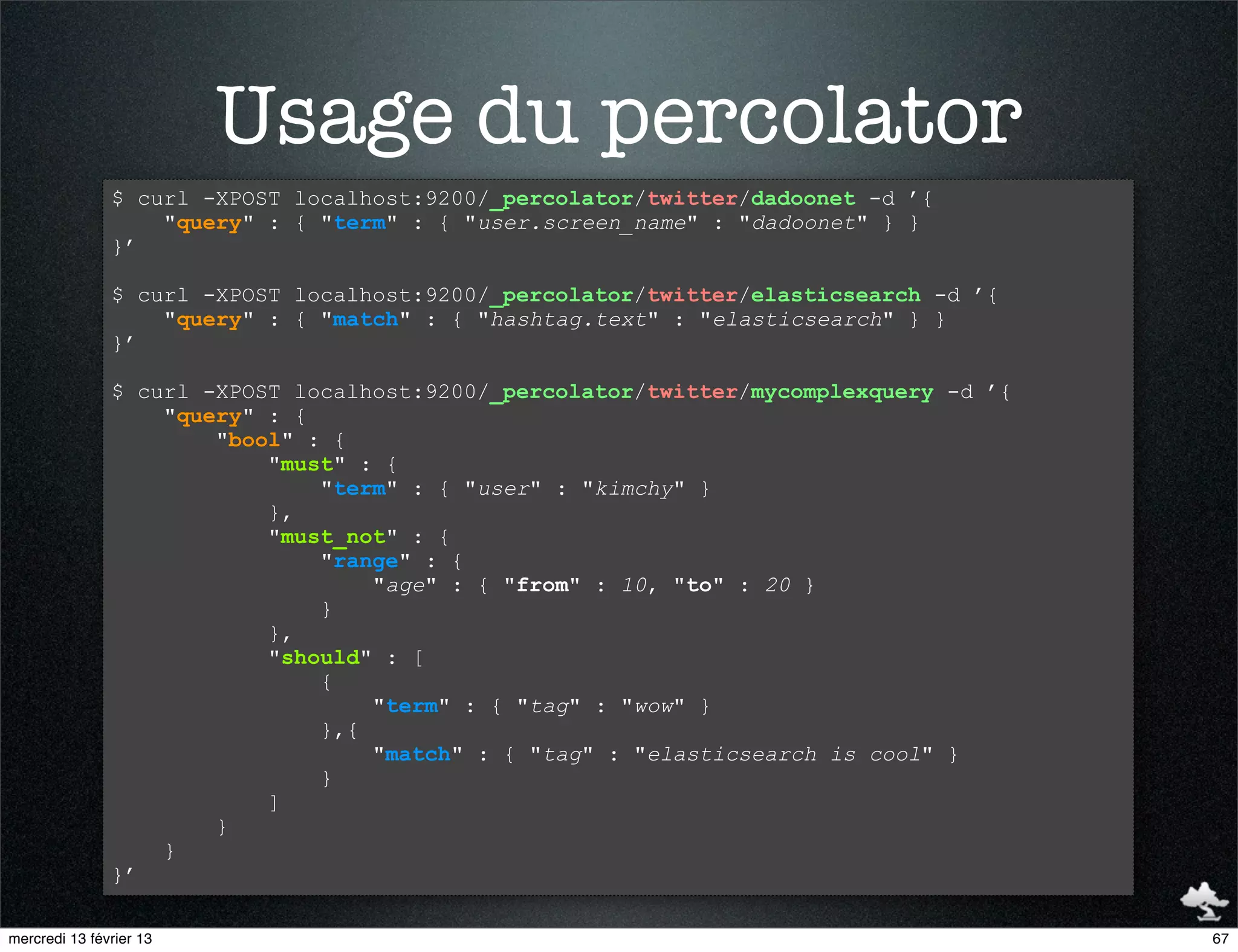 Usage du percolator
               $ curl -XPOST localhost:9200/_percolator/twitter/dadoonet -d ’{
                   "query" : { "term" : { "user.screen_name" : "dadoonet" } }
               }’

               $ curl -XPOST localhost:9200/_percolator/twitter/elasticsearch -d ’{
                   "query" : { "match" : { "hashtag.text" : "elasticsearch" } }
               }’

               $ curl -XPOST localhost:9200/_percolator/twitter/mycomplexquery -d ’{
                   "query" : {
                       "bool" : {
                           "must" : {
                               "term" : { "user" : "kimchy" }
                           },
                           "must_not" : {
                               "range" : {
                                   "age" : { "from" : 10, "to" : 20 }
                               }
                           },
                           "should" : [
                               {
                                   "term" : { "tag" : "wow" }
                               },{
                                   "match" : { "tag" : "elasticsearch is cool" }
                               }
                           ]
                       }
                   }
               }’

mercredi 13 février 13                                                                 67
 